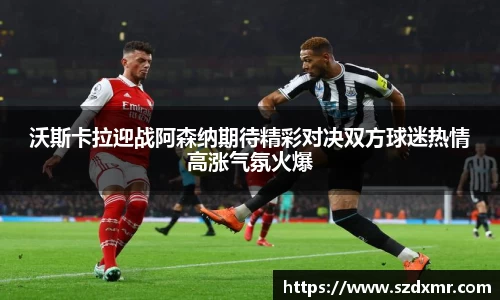 沃斯卡拉迎战阿森纳期待精彩对决双方球迷热情高涨气氛火爆